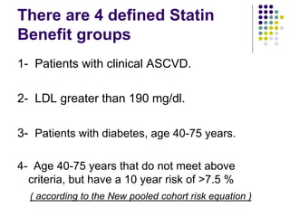 There are 4 defined Statin
Benefit groups
1- Patients with clinical ASCVD.
2- LDL greater than 190 mg/dl.
3- Patients with diabetes, age 40-75 years.
4- Age 40-75 years that do not meet above
criteria, but have a 10 year risk of >7.5 %
( according to the New pooled cohort risk equation )
 