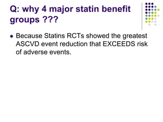 Q: why 4 major statin benefit
groups ???
 Because Statins RCTs showed the greatest
ASCVD event reduction that EXCEEDS risk
of adverse events.
 