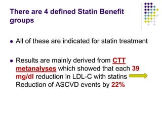 There are 4 defined Statin Benefit
groups
 All of these are indicated for statin treatment
 Results are mainly derived from CTT
metanalyses which showed that each 39
mg/dl reduction in LDL-C with statins
Reduction of ASCVD events by 22%
 