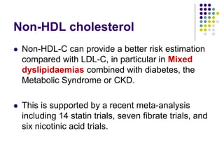 Non-HDL cholesterol
 Non-HDL-C can provide a better risk estimation
compared with LDL-C, in particular in Mixed
dyslipidaemias combined with diabetes, the
Metabolic Syndrome or CKD.
 This is supported by a recent meta-analysis
including 14 statin trials, seven fibrate trials, and
six nicotinic acid trials.
 