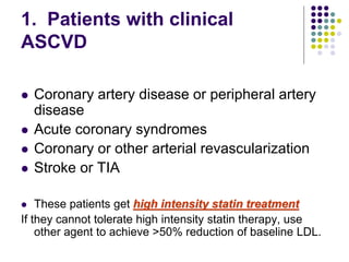 1. Patients with clinical
ASCVD
 Coronary artery disease or peripheral artery
disease
 Acute coronary syndromes
 Coronary or other arterial revascularization
 Stroke or TIA
 These patients get high intensity statin treatment
If they cannot tolerate high intensity statin therapy, use
other agent to achieve >50% reduction of baseline LDL.
 