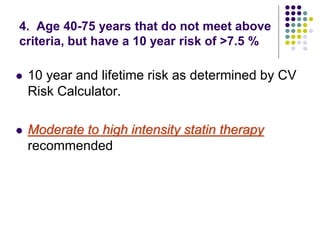 4. Age 40-75 years that do not meet above
criteria, but have a 10 year risk of >7.5 %
 10 year and lifetime risk as determined by CV
Risk Calculator.
 Moderate to high intensity statin therapy
recommended
 