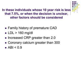 In these individuals whose 10 year risk is less
that 7.5%, or when the decision is unclear,
other factors should be considered
 Family history of premature CAD
 LDL > 160 mg/dl
 Increased CRP greater than 2.0
 Coronary calcium greater than 300
 ABI < 0.9
 