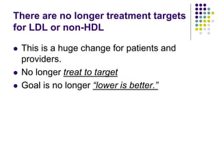 There are no longer treatment targets
for LDL or non-HDL
 This is a huge change for patients and
providers.
 No longer treat to target
 Goal is no longer “lower is better.”
 