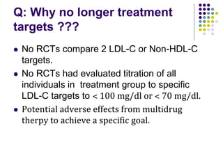 Q: Why no longer treatment
targets ???
 No RCTs compare 2 LDL-C or Non-HDL-C
targets.
 No RCTs had evaluated titration of all
individuals in treatment group to specific
LDL-C targets to ˂ 100 mg/dl or ˂ 70 mg/dl.
 Potential adverse effects from multidrug
therpy to achieve a specific goal.
 