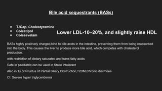 Bile acid sequestrants (BASs)
● T./Cap. Cholestyramine
● Colestipol
● Colesevelam
BASs highly positively charged,bind to bile acids in the intestine, preventing them from being reabsorbed
into the body. This causes the liver to produce more bile acid, which competes with cholesterol
production.
with restriction of dietary saturated and trans-fatty acids
Safe in paediatric,can be used in Statin intolerant
Also in Tx of Pruritus of Partial Biliary Obstruction,T2DM,Chronic diarrhoea
CI: Severe hyper triglyceridemia
Lower LDL-10–20%, and slightly raise HDL
 