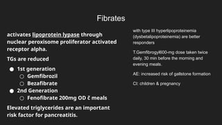 Fibrates
activates lipoprotein lypase through
nuclear peroxisome proliferator activated
receptor alpha.
TGs are reduced
● 1st generation
○ Gemfibrozil
○ Bezafibrate
● 2nd Generation
○ Fenofibrate 200mg OD č meals
Elevated triglycerides are an important
risk factor for pancreatitis.
with type III hyperlipoproteinemia
(dysbetalipoproteinemia) are better
responders
T.Gemfibrogyl600-mg dose taken twice
daily, 30 min before the morning and
evening meals.
AE: increased risk of gallstone formation
CI: children & pregnancy
 