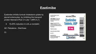 Ezetimibe
Ezetimibe inhibits luminal cholesterol uptake by
jejunal enterocytes, by inhibiting the transport
protein Niemann-Pick C1-Like 1 (NPC1L1)
● 15-25% reduction in LDL,a nonstatin
AE: Flatulance , Diarrhoea
CI:
 