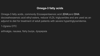 Omega-3 fatty acids
Omega-3 fatty acids, commonly Eicosapentaenoic acid (EHA)and DHA
docosahexaenoic acid ethyl esters, reduce VLDL triglycerides and are used as an
adjunct to diet for treatment of adult patients with severe hypertriglyceridemia.
1-2grans OTC
arthralgia, nausea, fishy burps, dyspepsia
 