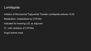 Lomitapide
Inhibitor of Microsomal Triglyceride Transfer Lomitapide,reduces VLDL
Metabolism: metabolized by CYP3A4
Indicated for lowering LDL as adjuvant
CI : with inhibitors of CYP3A4
5mg/d before meal
 