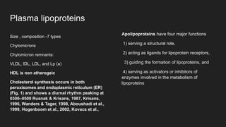 Plasma lipoproteins
Size , composition -7 types
Chylomicrons
Chylomicron remnants:
VLDL, IDL, LDL, and Lp (a)
HDL is non atherogeic
Cholesterol synthesis occurs in both
peroxisomes and endoplasmic reticulum (ER)
(Fig. 1) and shows a diurnal rhythm peaking at
0300–0500 Rusnak & Krisans, 1987, Krisans,
1996, Wanders & Tager, 1998, Aboushadi et al.,
1999, Hogenboom et al., 2002, Kovacs et al.,
Apolipoproteins have four major functions
1) serving a structural role,
2) acting as ligands for lipoprotein receptors,
3) guiding the formation of lipoproteins, and
4) serving as activators or inhibitors of
enzymes involved in the metabolism of
lipoproteins
 