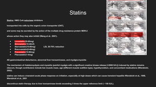 Statins
Statins: HMG CoA reductase inhibitors
transported into cells by the organic anion transporter (OAT),
and some may be excreted by the action of the multiple drug resistance protein MDR-2
whose action they may also inhibit (Wang et al., 2001).
● Lovastatin(20-80mg)
● Simvastatin(10-40mf)
● Atorvastatin(10-80mg) LDL 30-70% reduction
● Rosuvastatin(5-40mg)
● Pravastatin(10-80mg)
● Pitavastatin(1-4mg)
AE:gastrointestinal disturbance, abnormal liver transaminases, and myalgia-myositis
The mechanism of rhabdomyolysis and myositis (painful myalgia with a significant creatine kinase release [>2000 IU/L]) induced by statins remains
obscure, though contributors include low muscle mass, age (different muscle subfibre type), hypothyroidism, and concomitant medications (Wierzbicki,
2002).
statins can induce a transient acute phase response on initiation, especially at high doses which can cause transient hepatitis Wierzbicki et al., 1998,
Wierzbicki et al., 2001
discontinue statin therapy due to liver transaminase levels exceeding 3 times the upper reference limit ( 150 IU/L).
∼
 