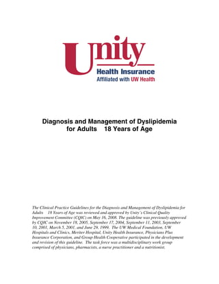 Diagnosis and Management of Dyslipidemia
            for Adults 18 Years of Age




The Clinical Practice Guidelines for the Diagnosis and Management of Dyslipidemia for
Adults 18 Years of Age was reviewed and approved by Unity’s Clinical Quality
Improvement Committee (CQIC) on May 16, 2008. The guideline was previously approved
by CQIC on November 18, 2005, September 17, 2004, September 11, 2003, September
10, 2001, March 5, 2001, and June 29, 1999. The UW Medical Foundation, UW
Hospitals and Clinics, Meriter Hospital, Unity Health Insurance, Physicians Plus
Insurance Corporation, and Group Health Cooperative participated in the development
and revision of this guideline. The task force was a multidisciplinary work group
comprised of physicians, pharmacists, a nurse practitioner and a nutritionist.
 