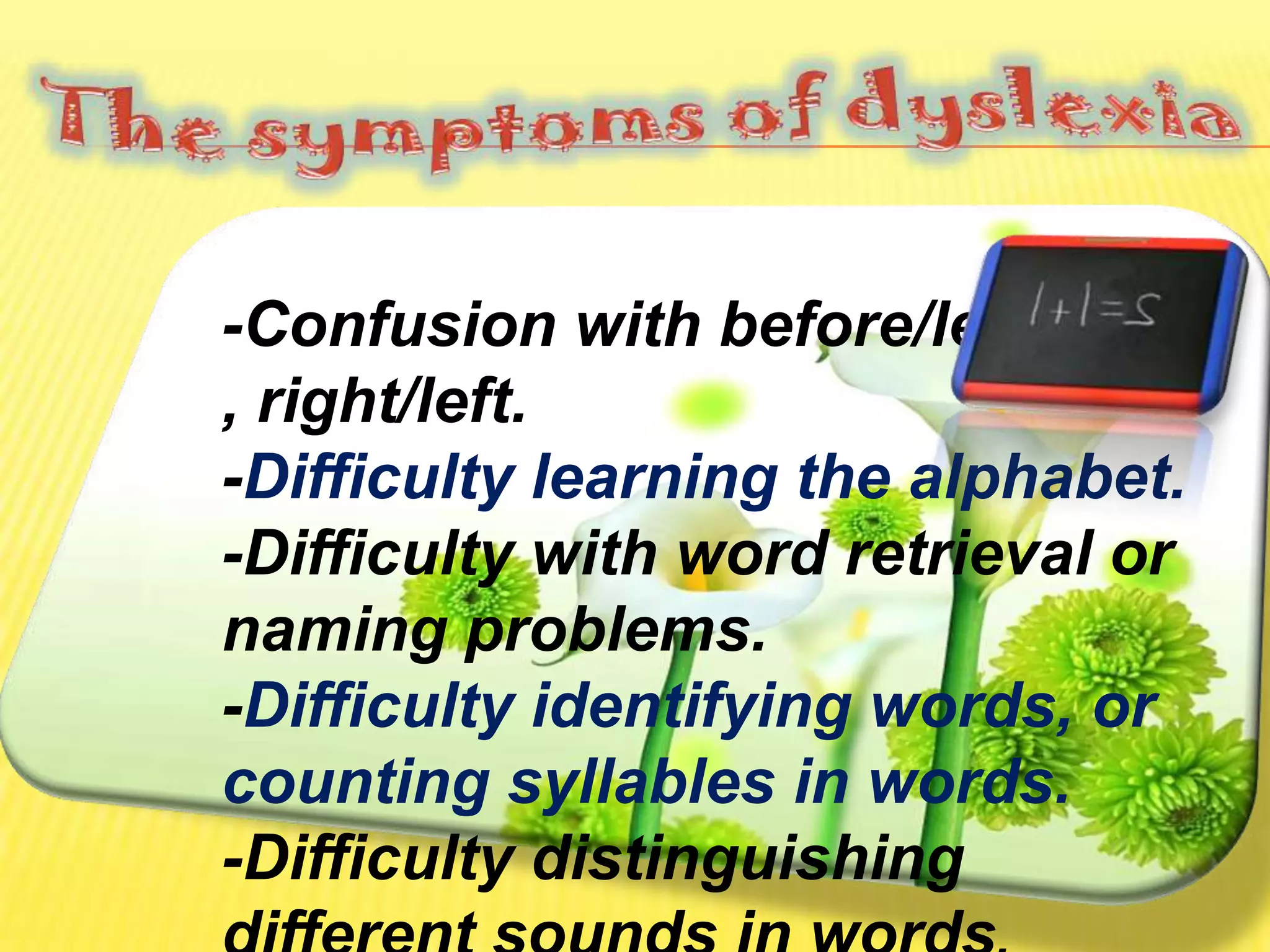 The symptoms of dyslexia-Confusion with before/left , right/left.-Difficulty learning the alphabet. -Difficulty with word retrieval or naming problems.-Difficulty identifying words, or counting syllables in words.-Difficulty distinguishing different sounds in words.