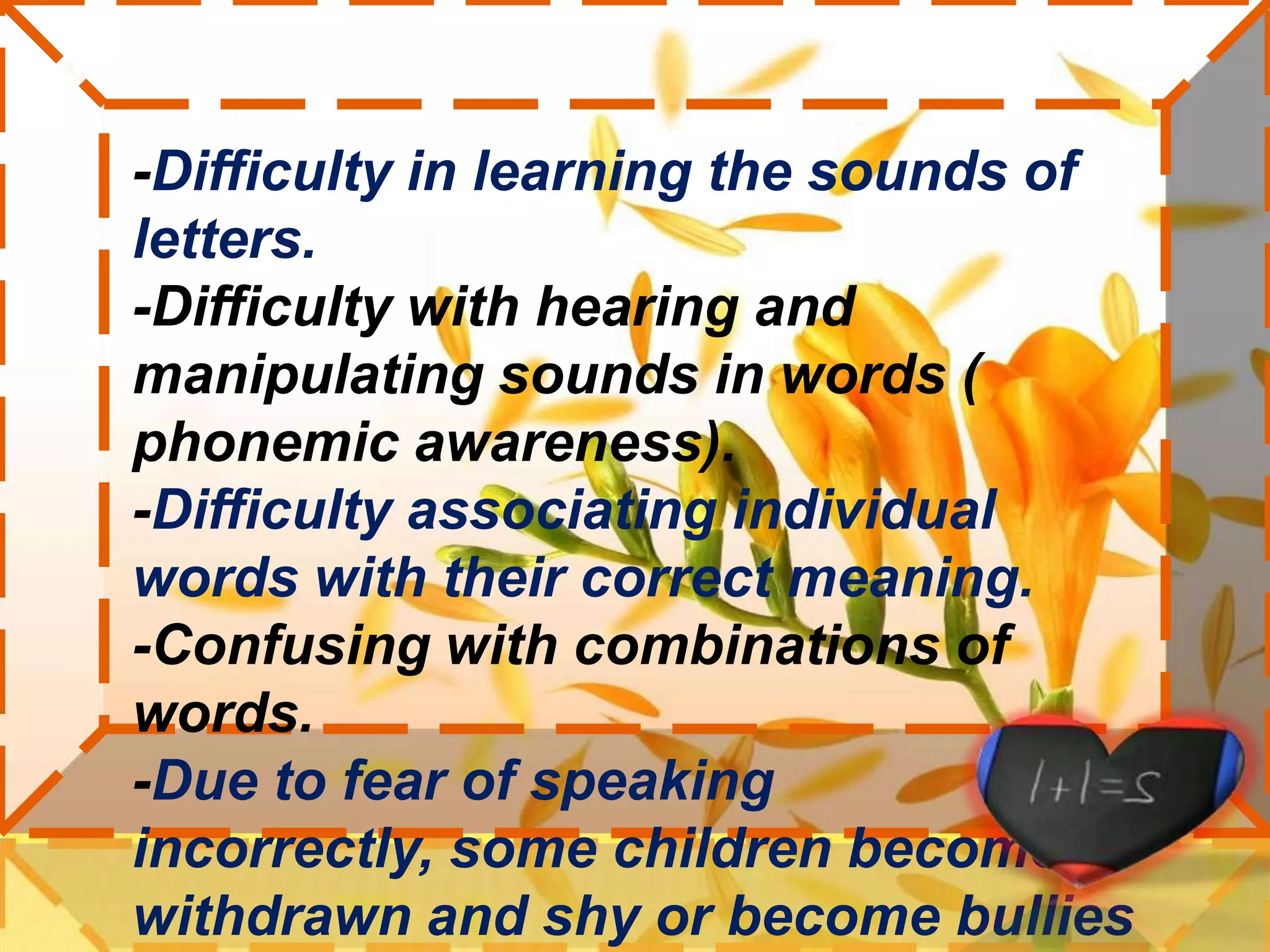 -Difficulty in learning the sounds of letters. -Difficulty with hearing and manipulating sounds in words ( phonemic awareness). -Difficulty associating individual words with their correct meaning.-Confusing with combinations of words.-Due to fear of speaking incorrectly, some children become withdrawn and shy or become bullies out of their inability to understand the social cues in their environment.  