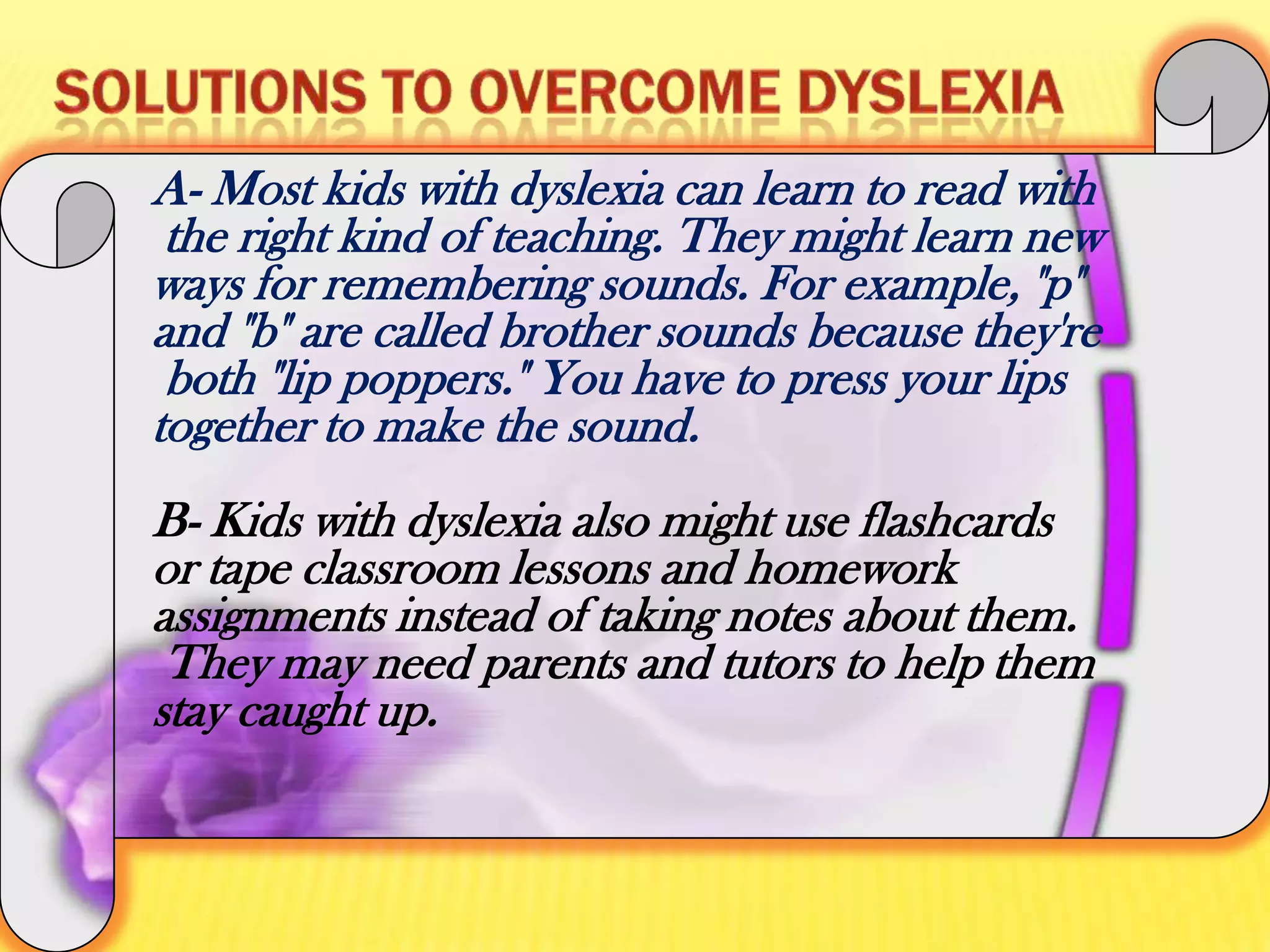 The 'bed' trick to help with 'b' and 'd' confusion.Solutions to overcome dyslexiaA- Most kids with dyslexia can learn to read with the right kind of teaching. They might learn new ways for remembering sounds. For example, "p" and "b" are called brother sounds because they're both "lip poppers." You have to press your lips together to make the sound.B- Kids with dyslexia also might use flashcards or tape classroom lessons and homework assignments instead of taking notes about them. They may need parents and tutors to help them stay caught up.