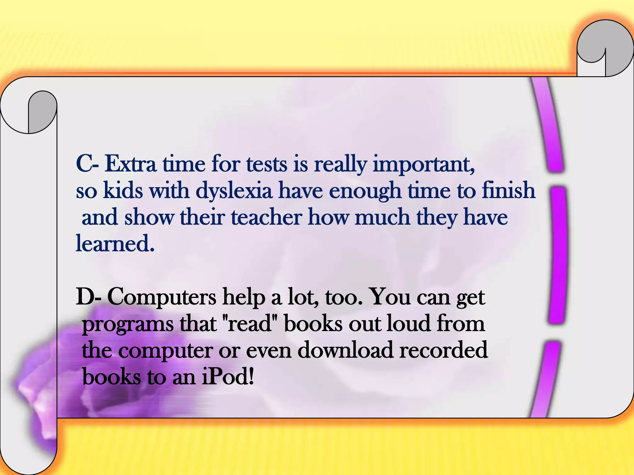 C- Extra time for tests is really important, so kids with dyslexia have enough time to finish and show their teacher how much they have learned.D- Computers help a lot, too. You can get programs that "read" books out loud from the computer or even download recorded books to an iPod!
