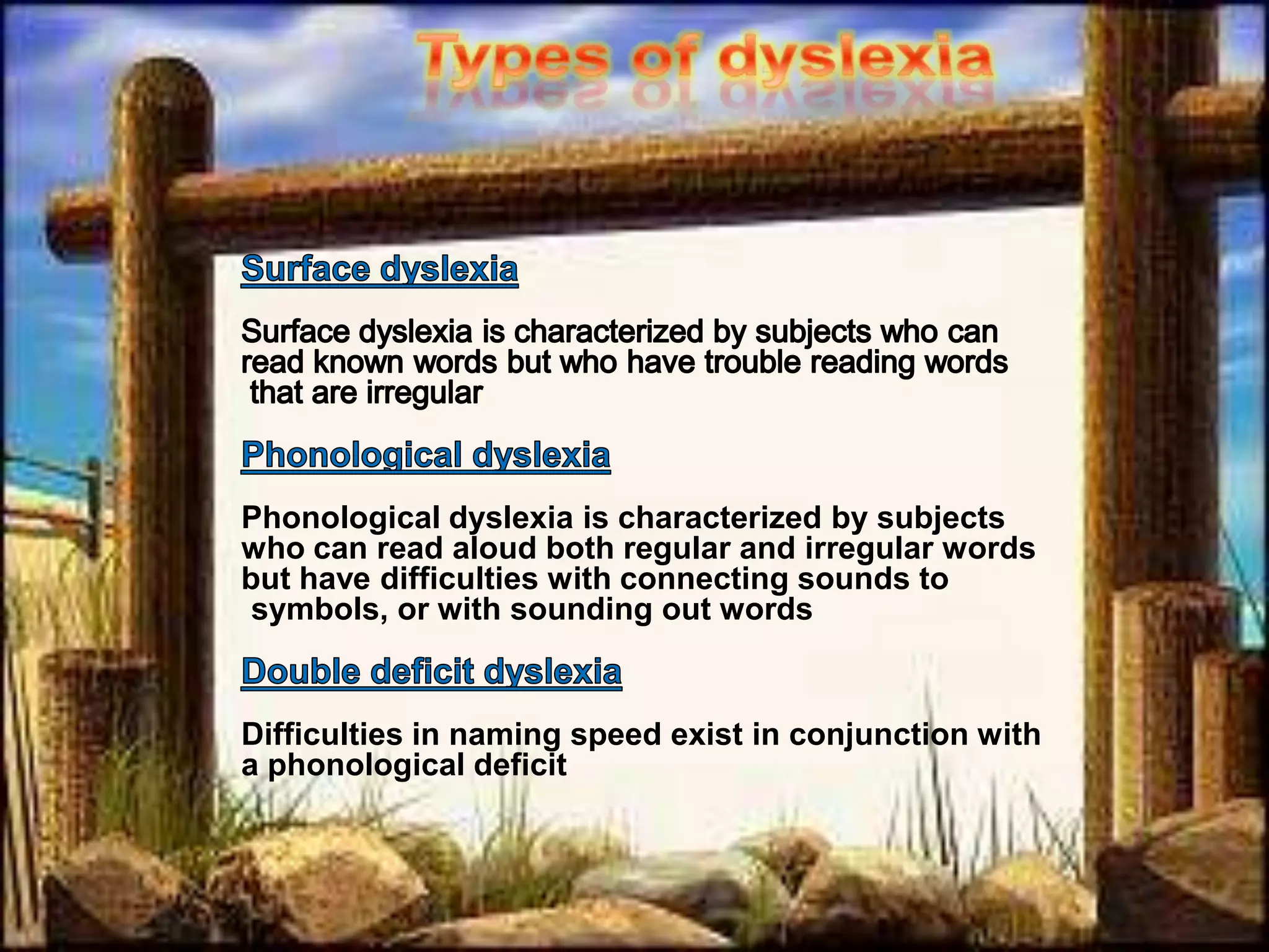 Types of dyslexiaSurface dyslexiaSurface dyslexia is characterized by subjects who can read known words but who have trouble reading words that are irregular.Phonological dyslexiaPhonological dyslexia is characterized by subjects who can read aloud both regular and irregular words but have difficulties with connecting sounds to symbols, or with sounding out words.Double deficit dyslexiaDifficulties in naming speed exist in conjunction with a phonological deficit