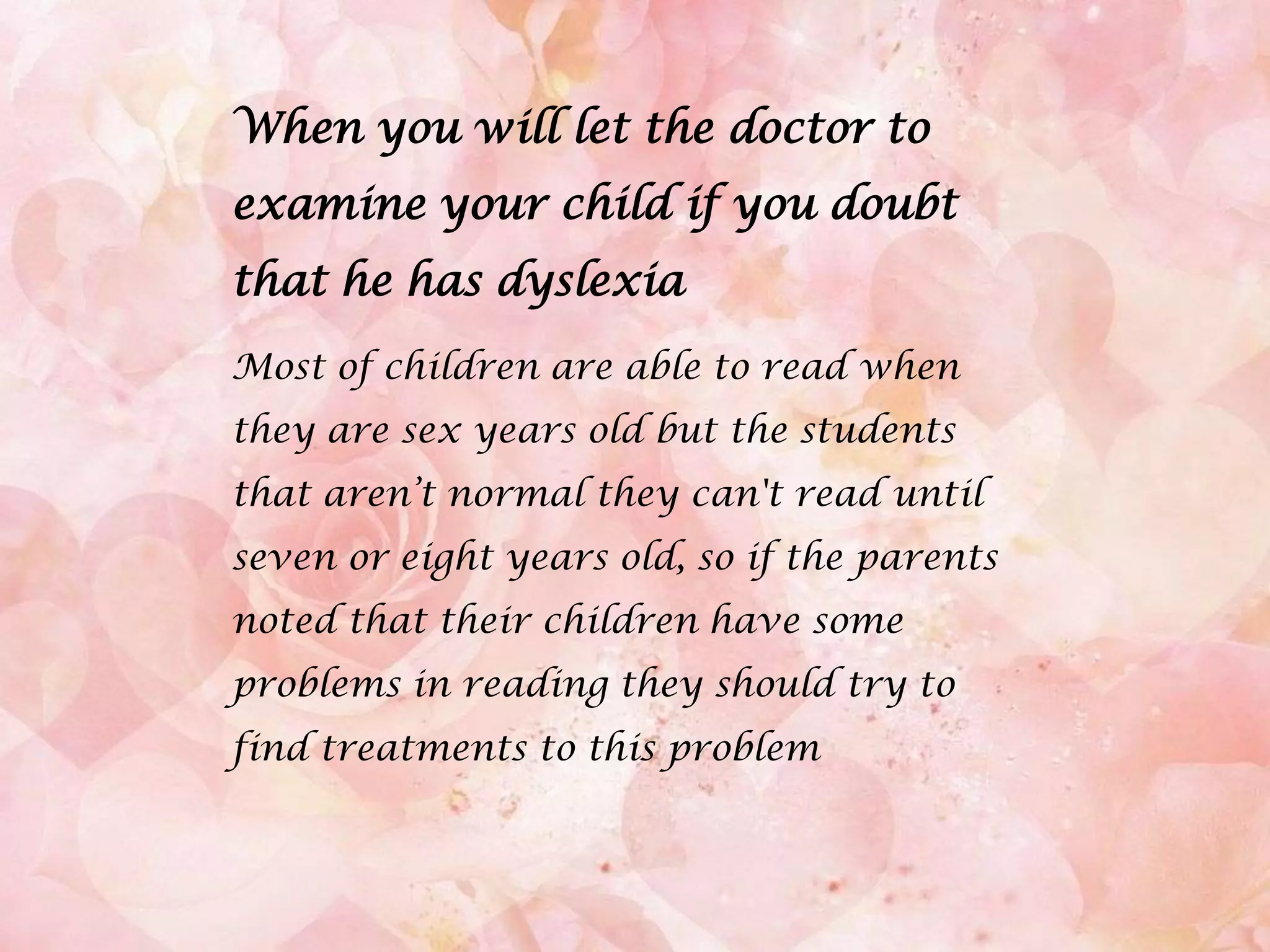 When you will let the doctor to examine your child if you doubt that he has dyslexiaMost of children are able to read when they are sex years old but the students that aren’t normal they can't read until seven or eight years old, so if the parents noted that their children have some problems in reading they should try to find treatments to this problem