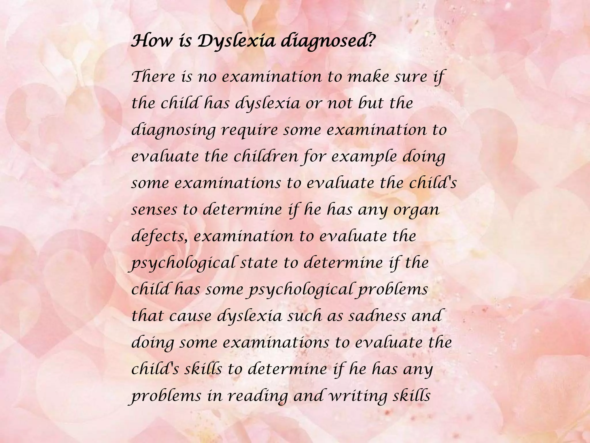 How is Dyslexia diagnosed?There is no examination to make sure if the child has dyslexia or not but the diagnosing require some examination to evaluate the children for example doing some examinations to evaluate the child's senses to determine if he has any organ defects, examination to evaluate the psychological state to determine if the child has some psychological problems that cause dyslexia such as sadness and doing some examinations to evaluate the child's skills to determine if he has any problems in reading and writing skills.