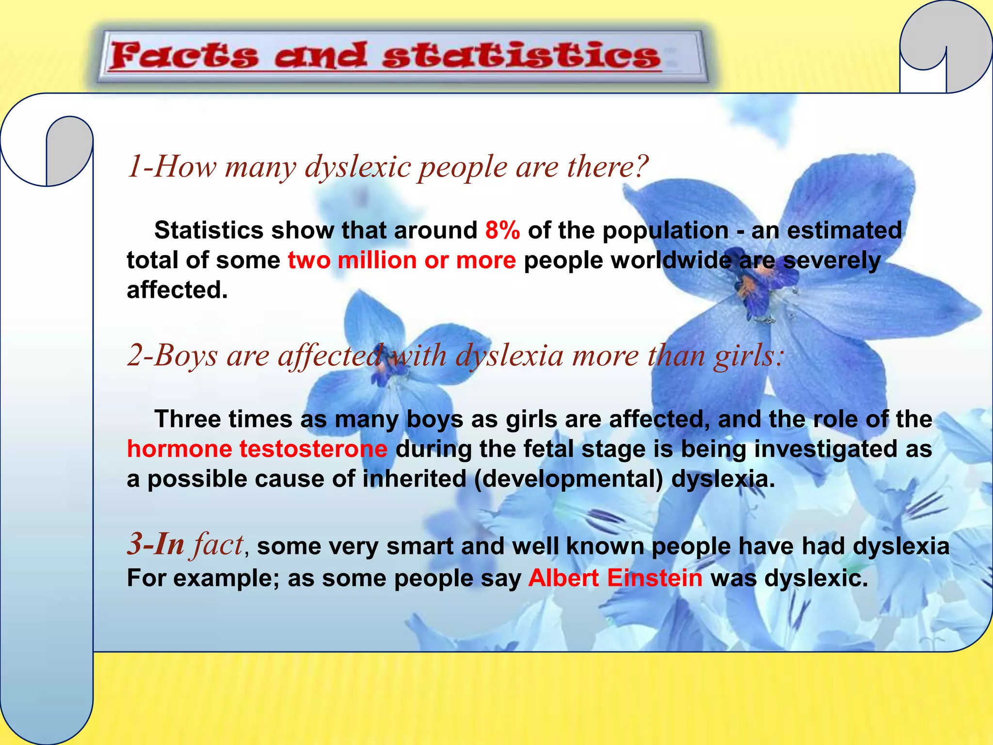 Facts and statistics:1-How many dyslexic people are there?Statistics show that around 8% of the population - an estimated total of some two million or more people worldwide are severely affected.2-Boys are affected with dyslexia more than girls:Three times as many boys as girls are affected, and the role of the hormone testosterone during the fetal stage is being investigated as a possible cause of inherited (developmental) dyslexia. 3-In fact, some very smart and well known people have had dyslexia For example; as some people say Albert Einstein was dyslexic.