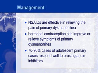 Management
 NSAIDs are effective in relieving the
pain of primary dysmenorrhea
 hormonal contraception can improve or
relieve symptoms of primary
dysmenorrhea
 70-90% cases of adolescent primary
cases respond well to prostaglandin
inhibitors.
 