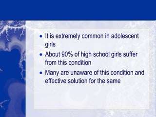  It is extremely common in adolescent
girls
 About 90% of high school girls suffer
from this condition
 Many are unaware of this condition and
effective solution for the same
 