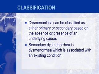 CLASSIFICATION
 Dysmenorrhea can be classified as
either primary or secondary based on
the absence or presence of an
underlying cause.
 Secondary dysmenorrhea is
dysmenorrhea which is associated with
an existing condition.
 
