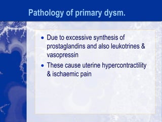 Pathology of primary dysm.
 Due to excessive synthesis of
prostaglandins and also leukotrines &
vasopressin
 These cause uterine hypercontractility
& ischaemic pain
 