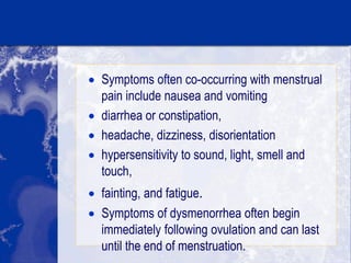  Symptoms often co-occurring with menstrual
pain include nausea and vomiting
 diarrhea or constipation,
 headache, dizziness, disorientation
 hypersensitivity to sound, light, smell and
touch,
 fainting, and fatigue.
 Symptoms of dysmenorrhea often begin
immediately following ovulation and can last
until the end of menstruation.
 