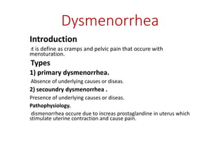 Dysmenorrhea
Introduction
It is define as cramps and pelvic pain that occure with
mensturation.
Types
1) primary dysmenorrhea.
Absence of underlying causes or diseas.
2) secoundry dysmenorrhea .
Presence of underlying causes or diseas.
Pathophysiology.
dismenorrhea occure due to increas prostaglandine in uterus which
stimulate uterine contraction and cause pain.
 