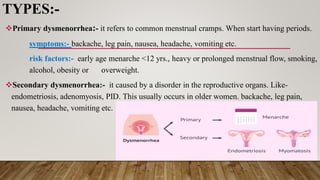 TYPES:-
Primary dysmenorrhea:- it refers to common menstrual cramps. When start having periods.
symptoms:- backache, leg pain, nausea, headache, vomiting etc.
risk factors:- early age menarche <12 yrs., heavy or prolonged menstrual flow, smoking,
alcohol, obesity or overweight.
Secondary dysmenorrhea:- it caused by a disorder in the reproductive organs. Like-
endometriosis, adenomyosis, PID. This usually occurs in older women. backache, leg pain,
nausea, headache, vomiting etc.
 