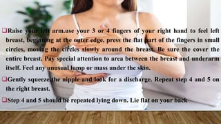 Raise your left arm.use your 3 or 4 fingers of your right hand to feel left
breast, beginning at the outer edge, press the flat part of the fingers in small
circles, moving the circles slowly around the breast. Be sure the cover the
entire breast. Pay special attention to area between the breast and underarm
itself. Feel any unusual lump or mass under the skin.
Gently squeeze the nipple and look for a discharge. Repeat step 4 and 5 on
the right breast.
Step 4 and 5 should be repeated lying down. Lie flat on your back
 
