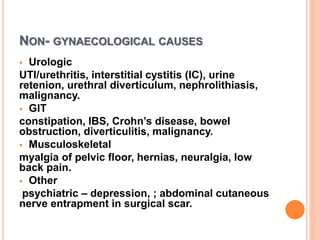 NON- GYNAECOLOGICAL CAUSES
 Urologic
UTI/urethritis, interstitial cystitis (IC), urine
retenion, urethral diverticulum, nephrolithiasis,
malignancy.
 GIT
constipation, IBS, Crohn’s disease, bowel
obstruction, diverticulitis, malignancy.
 Musculoskeletal
myalgia of pelvic floor, hernias, neuralgia, low
back pain.
 Other
psychiatric – depression, ; abdominal cutaneous
nerve entrapment in surgical scar.
 