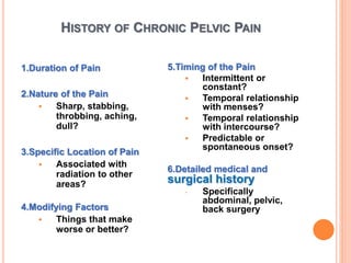 HISTORY OF CHRONIC PELVIC PAIN
1.Duration of Pain
2.Nature of the Pain
 Sharp, stabbing,
throbbing, aching,
dull?
3.Specific Location of Pain
 Associated with
radiation to other
areas?
4.Modifying Factors
 Things that make
worse or better?
5.Timing of the Pain
 Intermittent or
constant?
 Temporal relationship
with menses?
 Temporal relationship
with intercourse?
 Predictable or
spontaneous onset?
6.Detailed medical and
surgical history
 Specifically
abdominal, pelvic,
back surgery
 