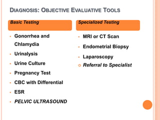 DIAGNOSIS: OBJECTIVE EVALUATIVE TOOLS
 Gonorrhea and
Chlamydia
 Urinalysis
 Urine Culture
 Pregnancy Test
 CBC with Differential
 ESR
 PELVIC ULTRASOUND
 MRI or CT Scan
 Endometrial Biopsy
 Laparoscopy
 Referral to Specialist
Basic Testing Specialized Testing
 
