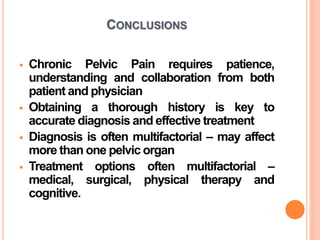 CONCLUSIONS
 Chronic Pelvic Pain requires patience,
understanding and collaboration from both
patient and physician
 Obtaining a thorough history is key to
accurate diagnosis and effective treatment
 Diagnosis is often multifactorial – may affect
more than one pelvic organ
 Treatment options often multifactorial –
medical, surgical, physical therapy and
cognitive.
 
