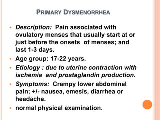 PRIMARY DYSMENORRHEA
 Description: Pain associated with
ovulatory menses that usually start at or
just before the onsets of menses; and
last 1-3 days.
 Age group: 17-22 years.
 Etiology : due to uterine contraction with
ischemia and prostaglandin production.
 Symptoms: Crampy lower abdominal
pain; +/- nausea, emesis, diarrhea or
headache.
 normal physical examination.
 