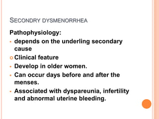 SECONDRY DYSMENORRHEA
Pathophysiology:
 depends on the underling secondary
cause
 Clinical feature
 Develop in older women.
 Can occur days before and after the
menses.
 Associated with dyspareunia, infertility
and abnormal uterine bleeding.
 