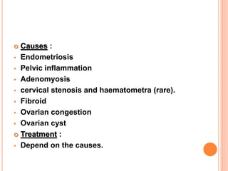  Causes :
 Endometriosis
 Pelvic inflammation
 Adenomyosis
 cervical stenosis and haematometra (rare).
 Fibroid
 Ovarian congestion
 Ovarian cyst
 Treatment :
 Depend on the causes.
 