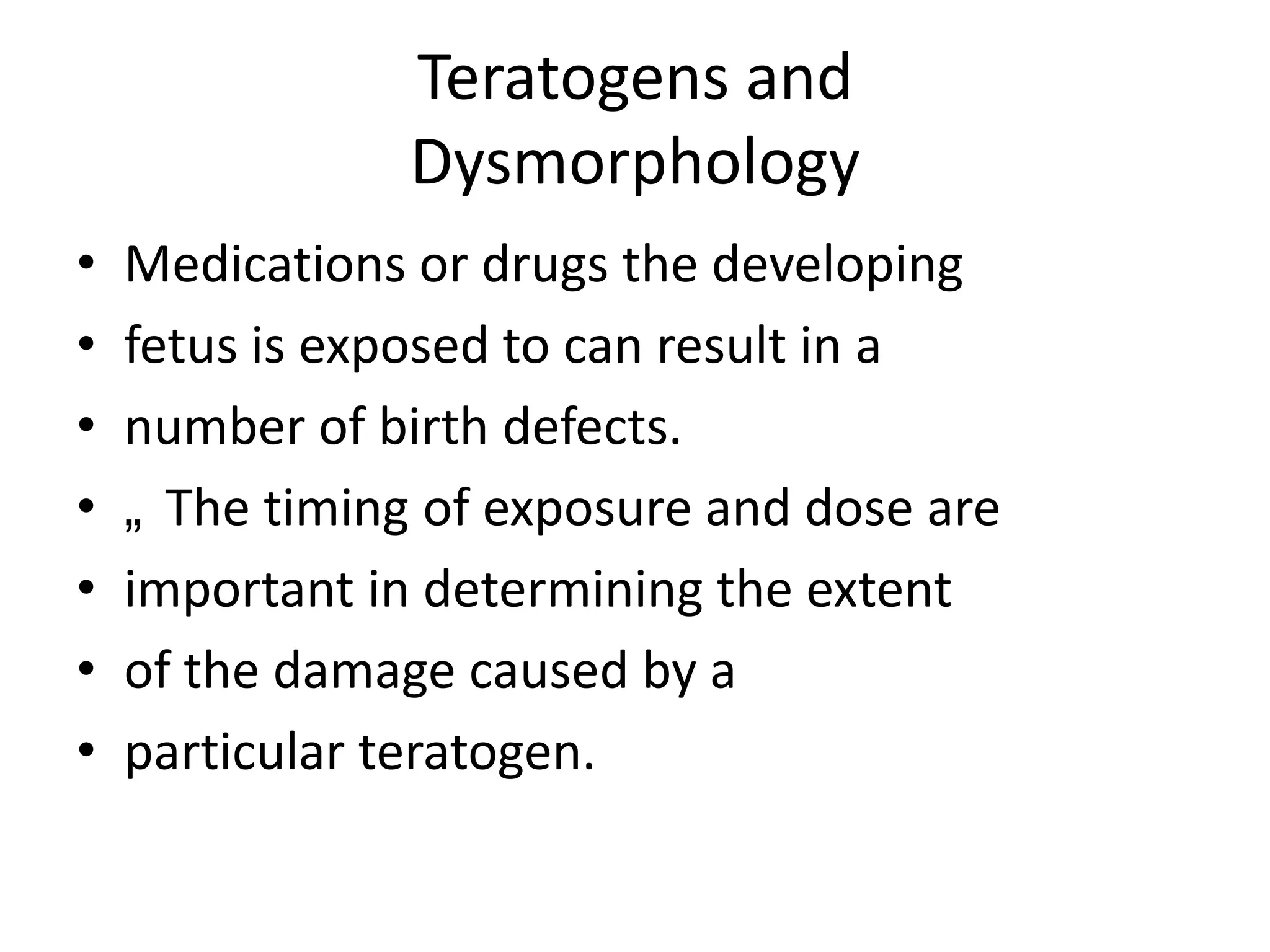 Teratogens and
Dysmorphology
•
•
•
•
•
•
•

Medications or drugs the developing
fetus is exposed to can result in a
number of birth defects.
„ The timing of exposure and dose are
important in determining the extent
of the damage caused by a
particular teratogen.

 
