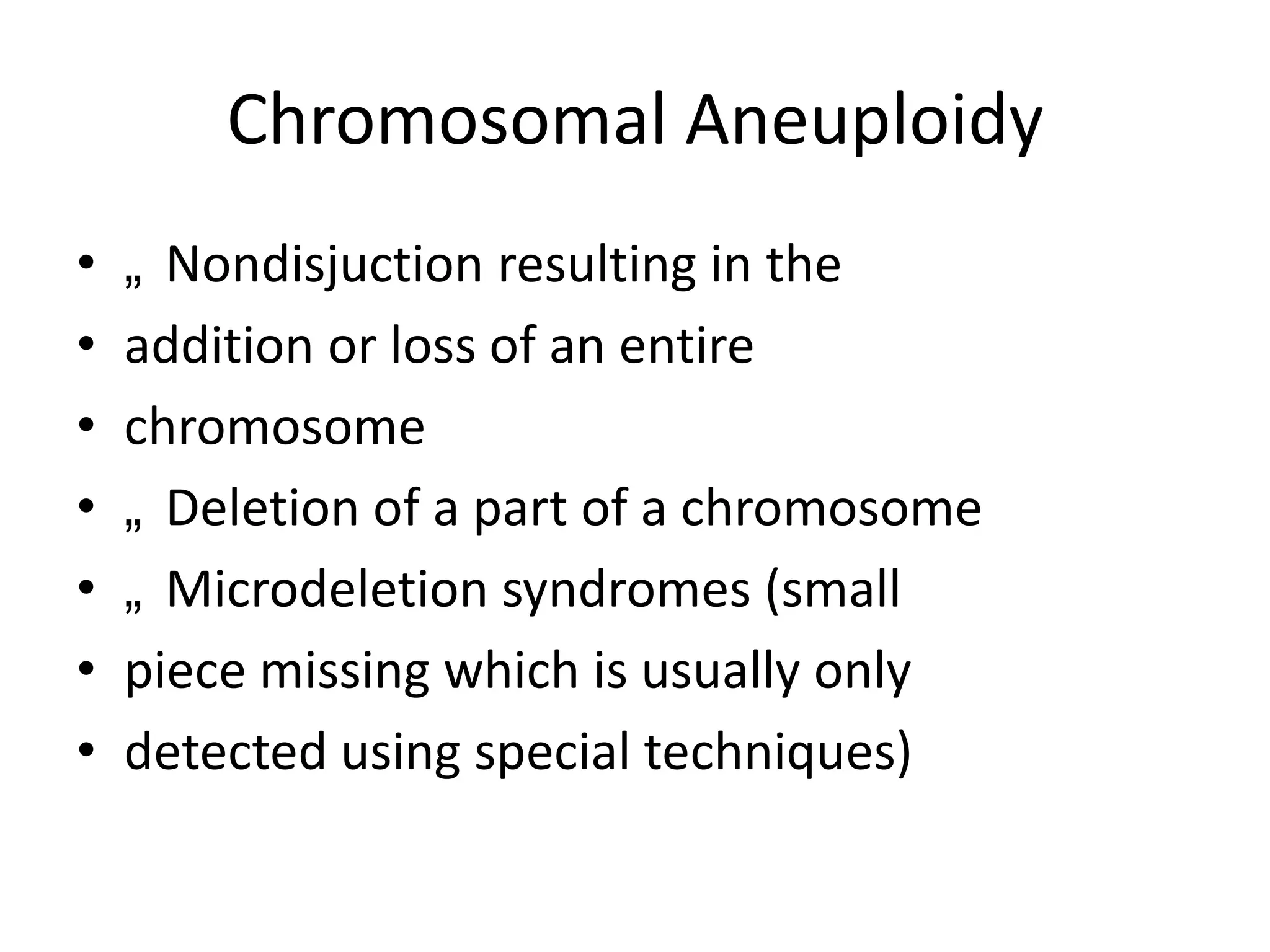 Chromosomal Aneuploidy
•
•
•
•
•
•
•

„ Nondisjuction resulting in the
addition or loss of an entire
chromosome
„ Deletion of a part of a chromosome
„ Microdeletion syndromes (small
piece missing which is usually only
detected using special techniques)

 