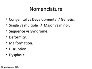 Nomenclature
• Congenital vs Developmental / Genetic.
• Single vs multiple  Major vs minor.
• Sequence vs Syndrome.
• Deformity.
• Malformation.
• Disruption.
• Dysplasia.
M. Al-Haggar, MD.
 