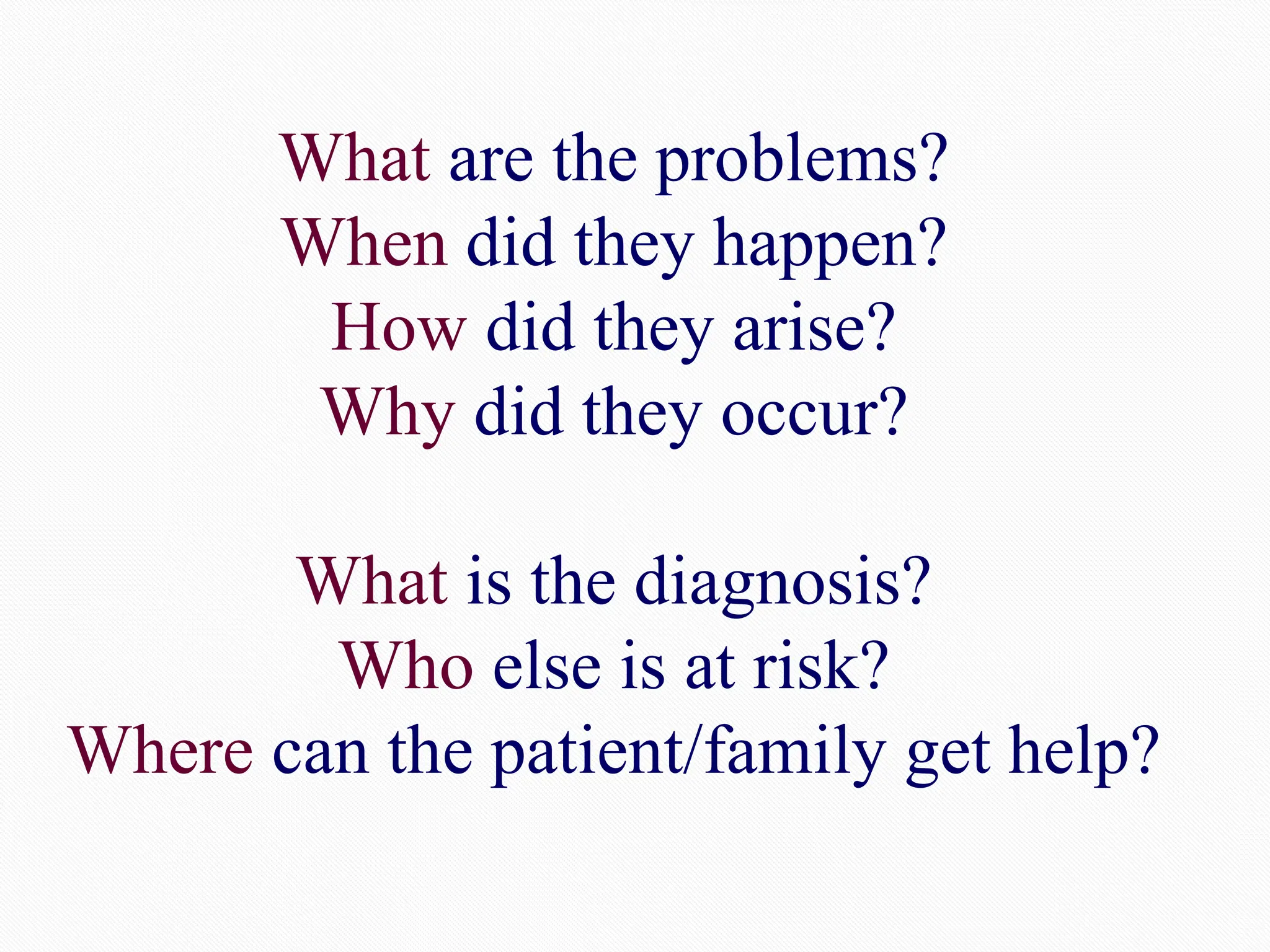 What are the problems?
When did they happen?
How did they arise?
Why did they occur?
What is the diagnosis?
Who else is at risk?
Where can the patient/family get help?
 