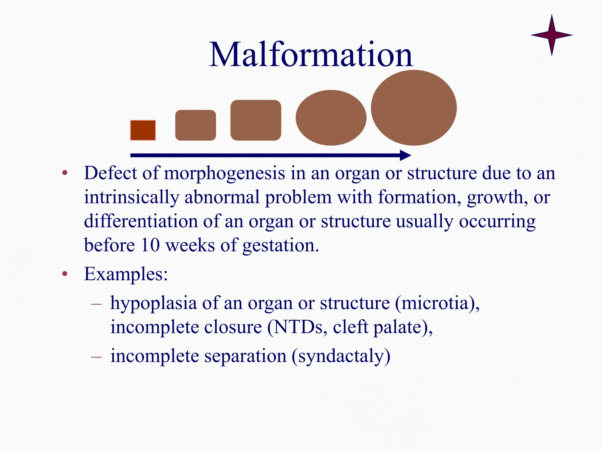 Malformation
• Defect of morphogenesis in an organ or structure due to an
intrinsically abnormal problem with formation, growth, or
differentiation of an organ or structure usually occurring
before 10 weeks of gestation.
• Examples:
– hypoplasia of an organ or structure (microtia),
incomplete closure (NTDs, cleft palate),
– incomplete separation (syndactaly)
 