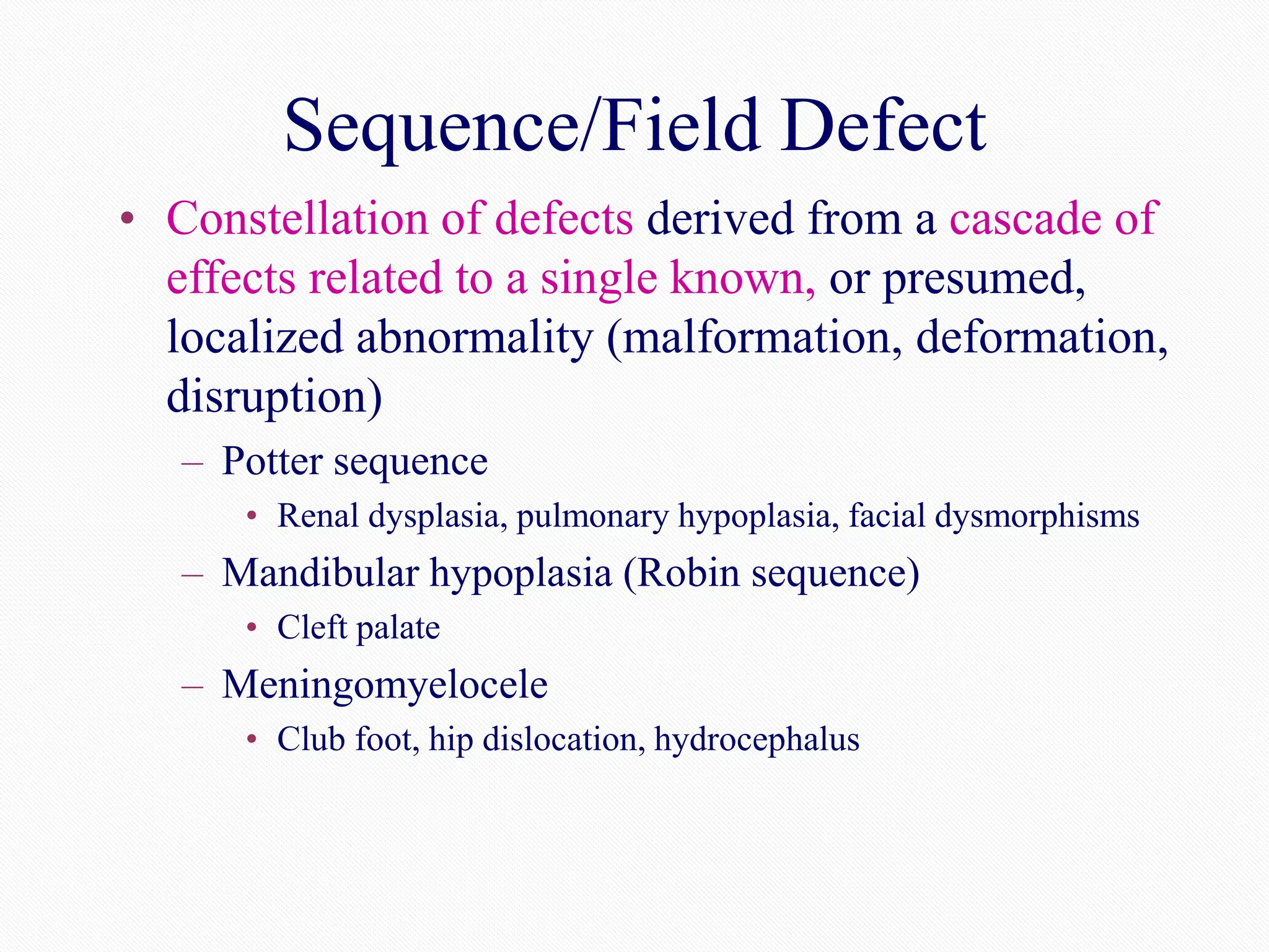 Sequence/Field Defect
• Constellation of defects derived from a cascade of
effects related to a single known, or presumed,
localized abnormality (malformation, deformation,
disruption)
– Potter sequence
• Renal dysplasia, pulmonary hypoplasia, facial dysmorphisms
– Mandibular hypoplasia (Robin sequence)
• Cleft palate
– Meningomyelocele
• Club foot, hip dislocation, hydrocephalus
 