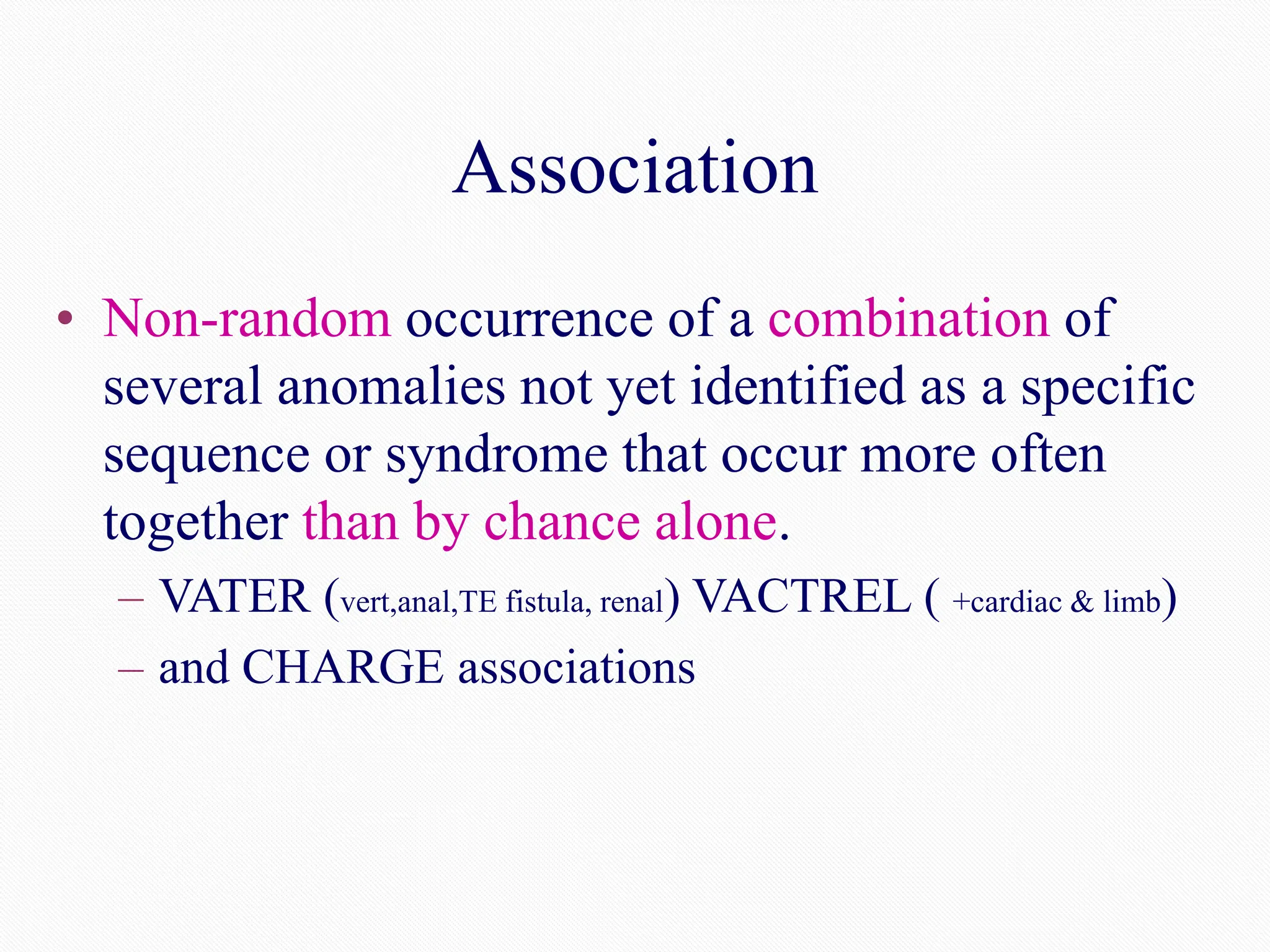 Association
• Non-random occurrence of a combination of
several anomalies not yet identified as a specific
sequence or syndrome that occur more often
together than by chance alone.
– VATER (vert,anal,TE fistula, renal) VACTREL ( +cardiac & limb)
– and CHARGE associations
 