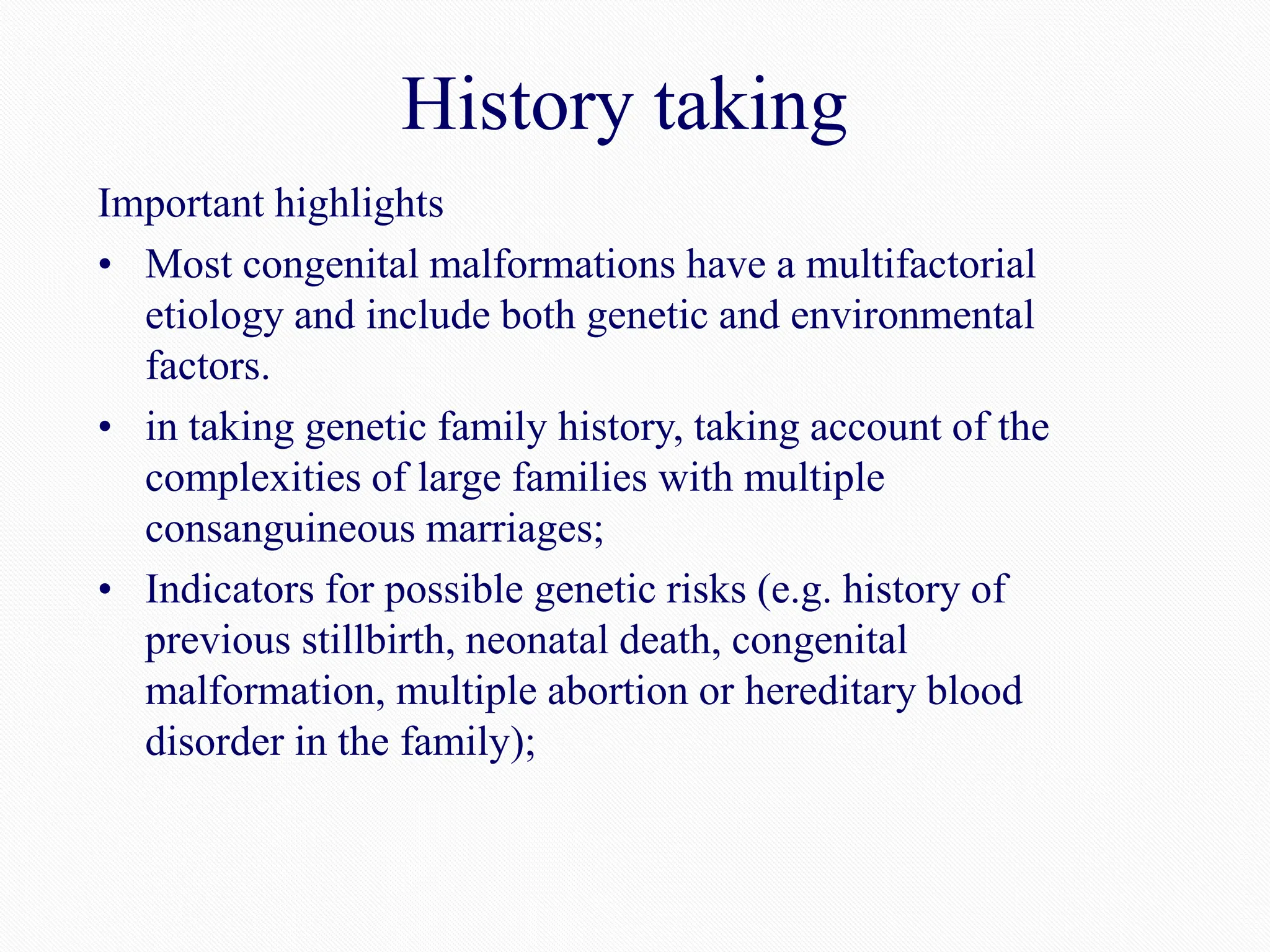 History taking
Important highlights
• Most congenital malformations have a multifactorial
etiology and include both genetic and environmental
factors.
• in taking genetic family history, taking account of the
complexities of large families with multiple
consanguineous marriages;
• Indicators for possible genetic risks (e.g. history of
previous stillbirth, neonatal death, congenital
malformation, multiple abortion or hereditary blood
disorder in the family);
 