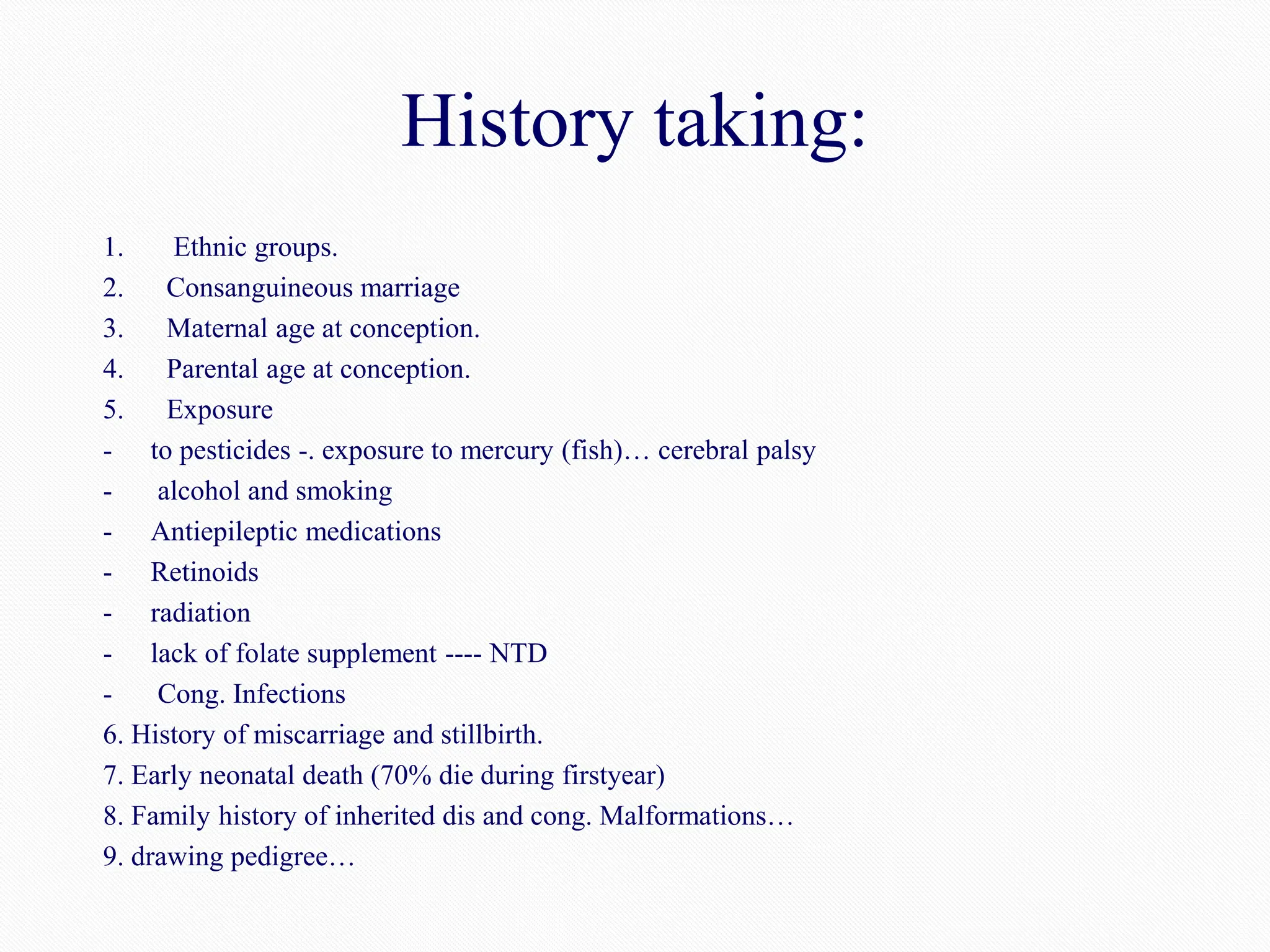 History taking:
1. Ethnic groups.
2. Consanguineous marriage
3. Maternal age at conception.
4. Parental age at conception.
5. Exposure
- to pesticides -. exposure to mercury (fish)… cerebral palsy
- alcohol and smoking
- Antiepileptic medications
- Retinoids
- radiation
- lack of folate supplement ---- NTD
- Cong. Infections
6. History of miscarriage and stillbirth.
7. Early neonatal death (70% die during firstyear)
8. Family history of inherited dis and cong. Malformations…
9. drawing pedigree…
 