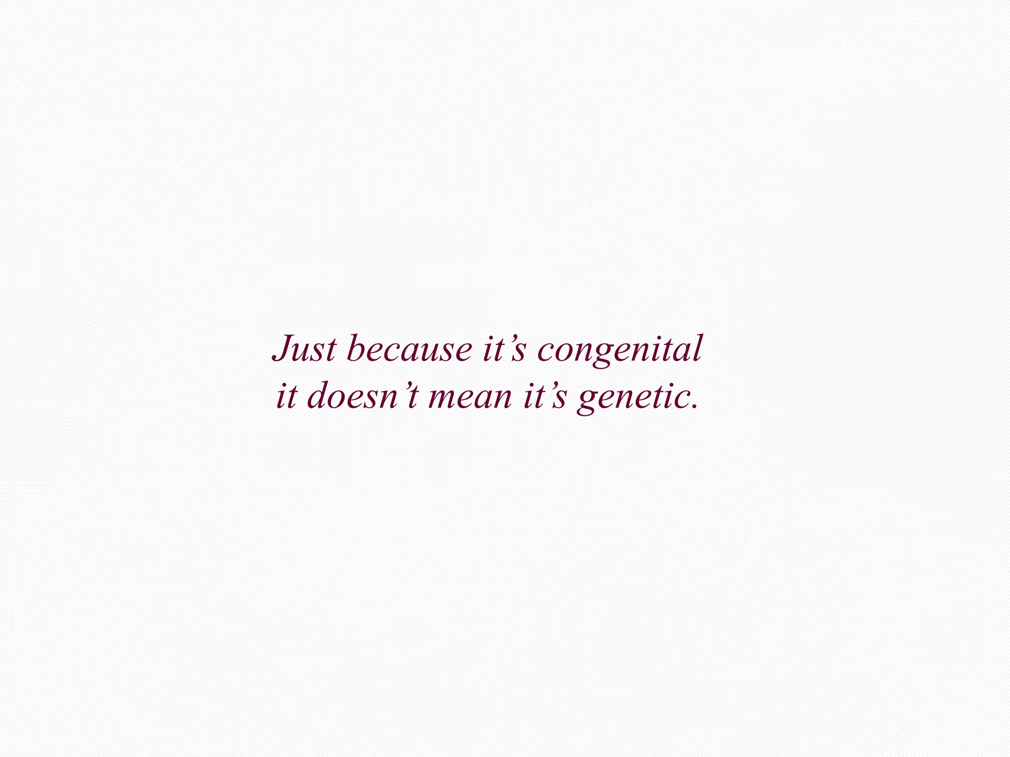 Just because it’s congenital
it doesn’t mean it’s genetic.
 